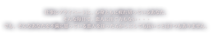 仕事にプライベートに、心身ともに疲れ切っているあなた。そんな毎日で、恋人に注ぐ力もない・・・でも、そんなあなたを不満に思っている恋人をほったらかしにしても良いことは1つもありません。