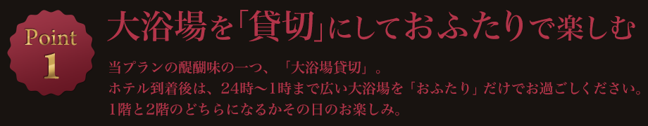 Point1 大浴場を「貸切」にしておふたりで楽しむ 当プランの醍醐味の一つ、「大浴場貸切」。ホテル到着後は、24時~1時まで広い大浴場を「おふたり」だけでお過ごしください。1階と2階のどちらになるかその日のお楽しみ。