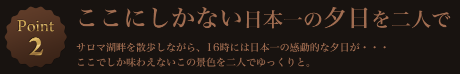 Point2 ここにしかない日本一の夕日を二人で サロマ湖畔を散歩しながら、16時には日本一の感動的な夕日が・・・ここでしか味わえないこの景色を二人でゆっくりと。