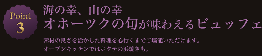 Point3 海の幸、山の幸 オホーツクの旬が味わえるビュッフェ 素材の良さを活かした料理を心行くまでご堪能いただけます。オープンキッチンではホタテの浜焼きも。