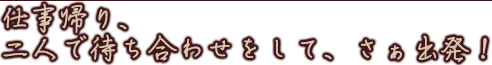 仕事帰り、二人で待ち合わせをして、さぁ出発!