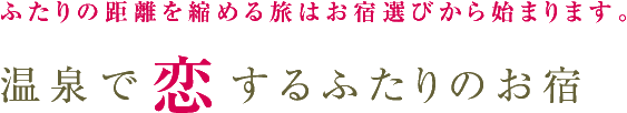 ふたりの距離を縮める旅はお宿選びから始まります。「温泉で恋するふたりのお宿」