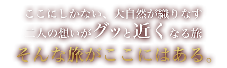 ここにしかない、大自然が織りなす二人の想いがグッと近くなる旅 そんな旅がここにはある。