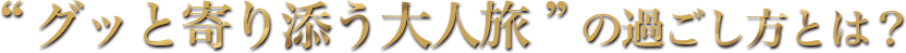 “グッと寄り添う大人旅”の過ごし方とは？