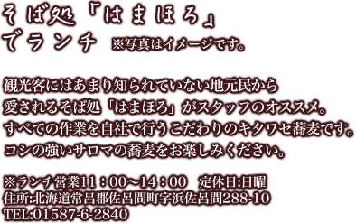 [そば処「はまほろ」でランチ]観光客にはあまり知られていない地元民から愛されるそば処「はまほろ」がスタッフのオススメ。すべての作業を自社で行うこだわりのキタワセ蕎麦です。コシの強いサロマの蕎麦をお楽しみください。※ランチ営業11：00～14：00　定休日:日曜　住所:北海道常呂郡佐呂間町字浜佐呂間288-10TEL:01587-6-2840