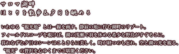 [サロマ湖畔ほとりを散歩＆夕日を眺める]いわゆる“観光地”とは一線を画す、静寂の地に佇む湖畔のリゾート。フィールドスコープを覗けば、湖の浅瀬で羽を休める希少な野鳥がすぐそこに。暮れなずむ夕日のシーンはことさらに美しく。時が経つのも忘れ、空と湖の光を観る、“観光”の贅沢を心ゆくまでご堪能ください。