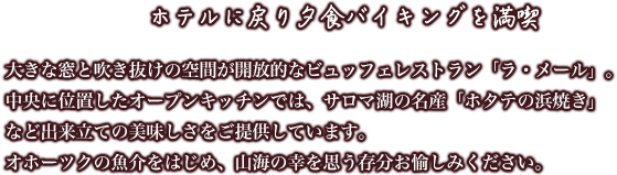 [ホテルに戻り夕食バイキングを満喫]大きな窓と吹き抜けの空間が開放的なビュッフェレストラン「ラ・メール」。中央に位置したオープンキッチンでは、サロマ湖の名産「ホタテの浜焼き」など出来立ての美味しさをご提供しています。オホーツクの魚介をはじめ、山海の幸を思う存分お愉しみください。
